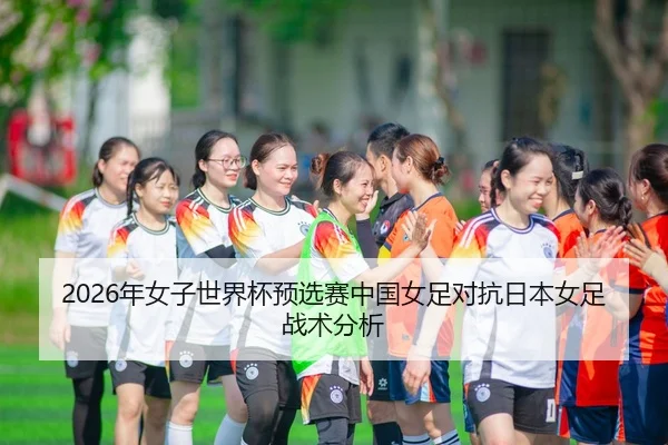2026年女子世界杯预选赛中国女足对抗日本女足战术分析